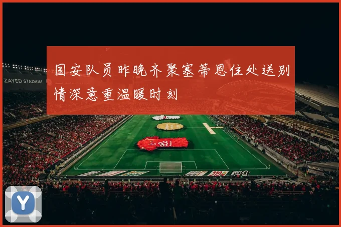 国安队员昨晚齐聚塞蒂恩住处送别情深意重温暖时刻