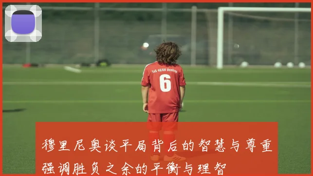 穆里尼奥谈平局背后的智慧与尊重强调胜负之余的平衡与理智