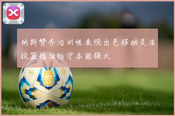 纳斯赞乔治训练表现出色移动灵活投篮精准防守本能强大
