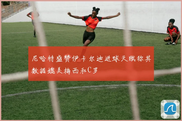 尼哈特盛赞伊卡尔迪进球天赋称其数据媲美梅西和C罗