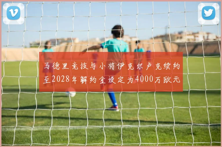 马德里竞技与小将伊克尔卢克续约至2028年解约金设定为4000万欧元