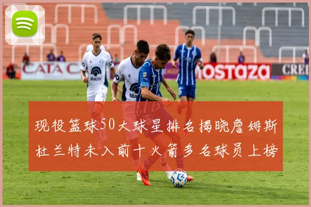 现役篮球50大球星排名揭晓詹姆斯杜兰特未入前十火箭多名球员上榜前五竞争激烈