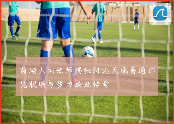 前湖人训练师揭秘科比天赋普通却凭聪明与努力成就传奇