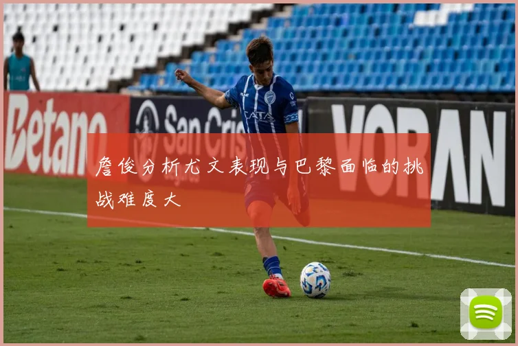 詹俊分析尤文表现与巴黎面临的挑战难度大