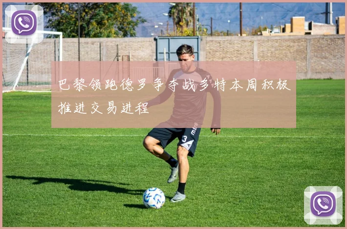 巴黎领跑德罗争夺战多特本周积极推进交易进程