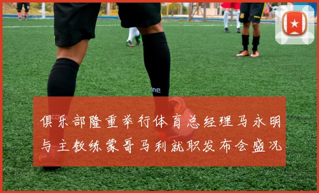 俱乐部隆重举行体育总经理马永明与主教练蒙哥马利就职发布会盛况回顾