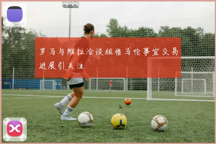 罗马与维拉洽谈租借马伦事宜交易进展引关注