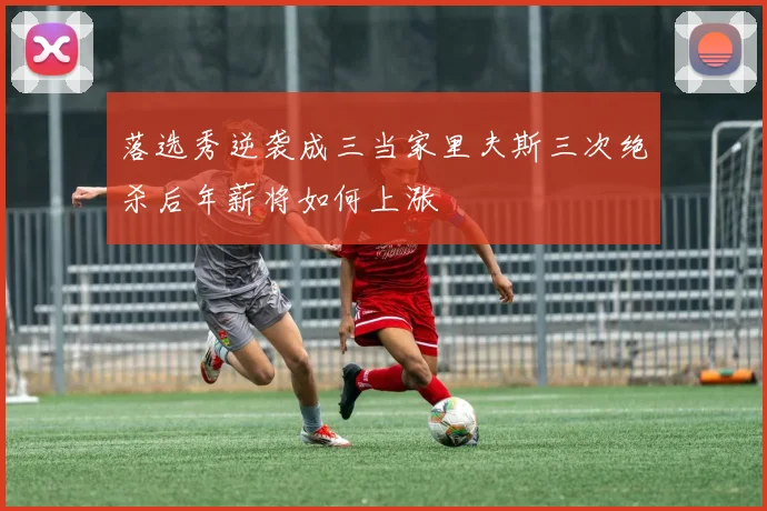 落选秀逆袭成三当家里夫斯三次绝杀后年薪将如何上涨