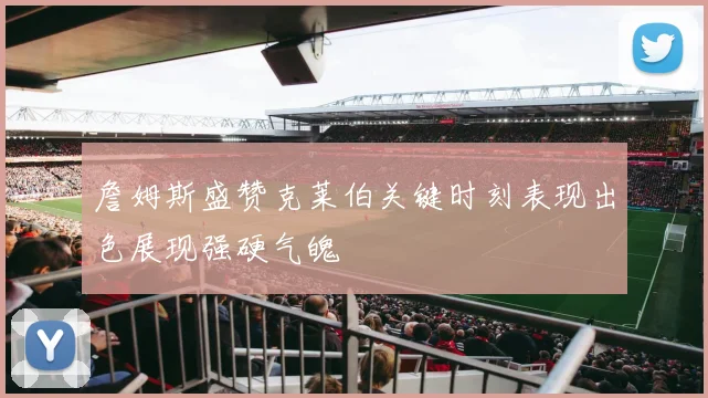 詹姆斯盛赞克莱伯关键时刻表现出色展现强硬气魄