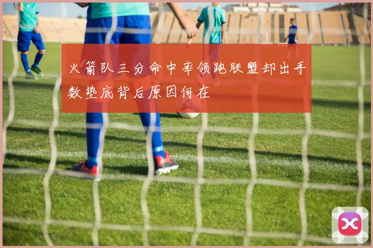火箭队三分命中率领跑联盟却出手数垫底背后原因何在