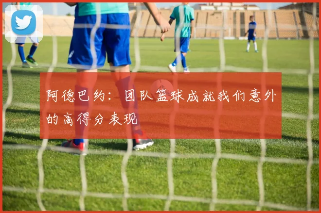 阿德巴约：团队篮球成就我们意外的高得分表现