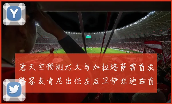 意天空预测尤文与加拉塔萨雷首发阵容麦肯尼出任左后卫伊尔迪兹首发出战