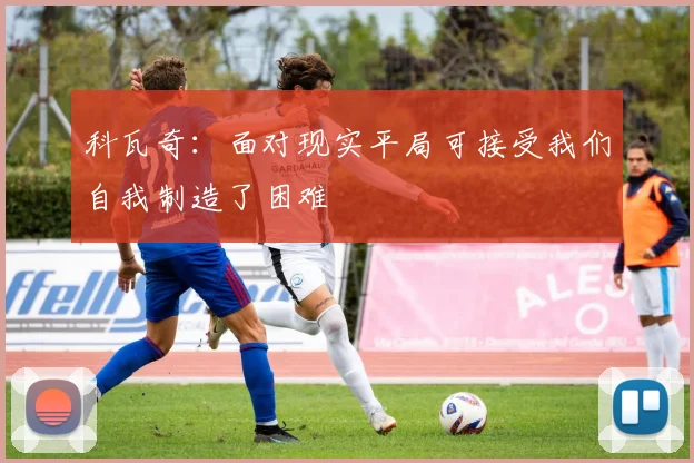 科瓦奇：面对现实平局可接受我们自我制造了困难