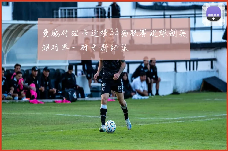 曼城对纽卡连续33场联赛进球创英超对单一对手新纪录