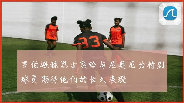 罗伯逊称恩古莫哈与尼奥尼为特别球员期待他们的长久表现