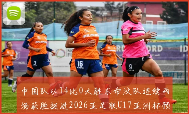 中国队以14比0大胜东帝汶队连续两场获胜挺进2026亚足联U17亚洲杯预选赛