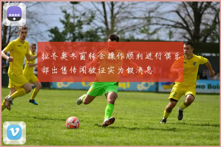拉齐奥冬窗转会操作顺利进行俱乐部出售传闻被证实为假消息