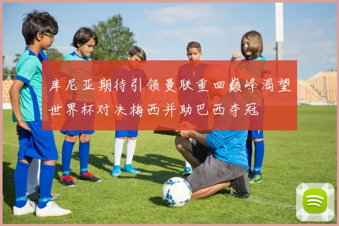 库尼亚期待引领曼联重回巅峰渴望世界杯对决梅西并助巴西夺冠