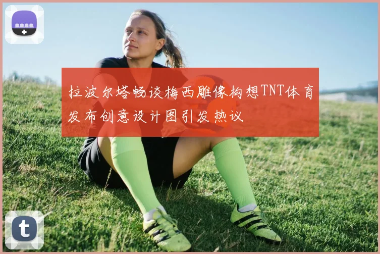 拉波尔塔畅谈梅西雕像构想TNT体育发布创意设计图引发热议