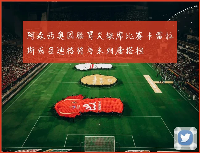 阿森西奥因肠胃炎缺席比赛卡雷拉斯或吕迪格将与米利唐搭档