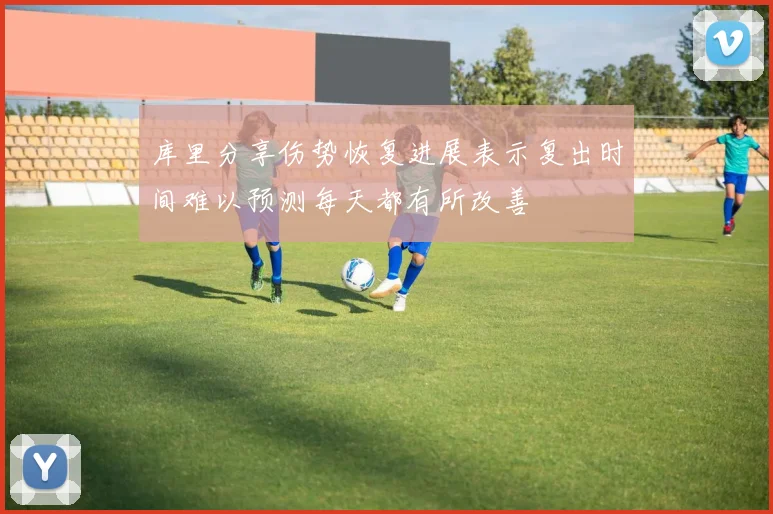 库里分享伤势恢复进展表示复出时间难以预测每天都有所改善