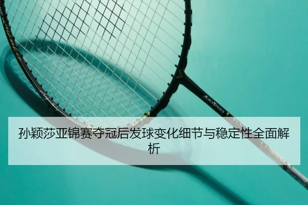 孙颖莎亚锦赛夺冠后发球变化细节与稳定性全面解析